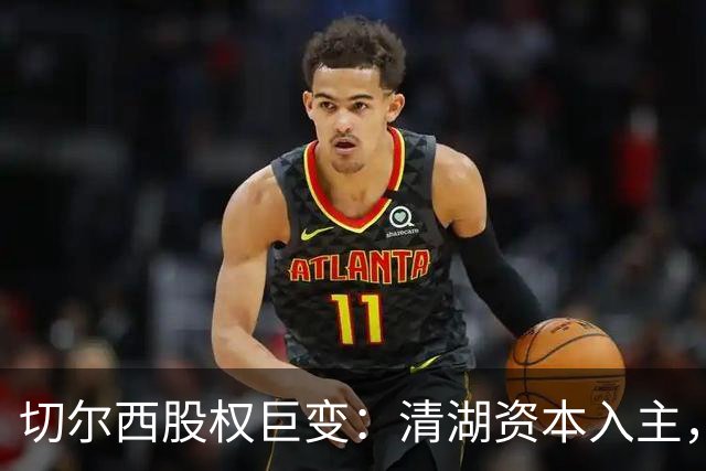 切尔西股权巨变：清湖资本入主，蓝军新纪元开启