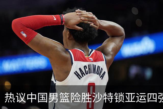 热议中国男篮险胜沙特锁亚运四强！苏群：主要原因是3个锋线受伤王俊杰4犯